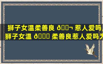 狮子女温柔善良 🐬 惹人爱吗,狮子女温 🐋 柔善良惹人爱吗为什么
